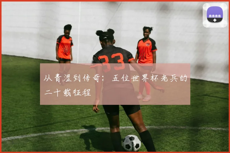 从青涩到传奇：五位世界杯老兵的二十载征程